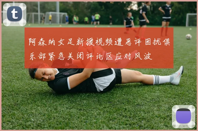 阿森纳女足新援视频遭恶评困扰俱乐部紧急关闭评论区应对风波