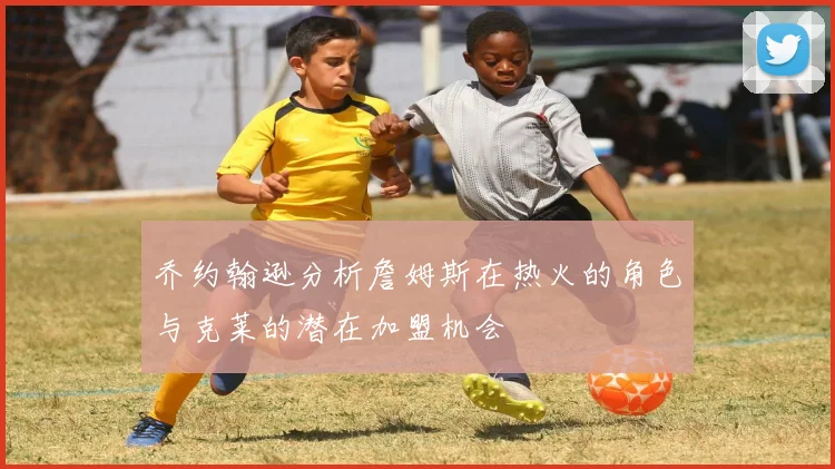 乔约翰逊分析詹姆斯在热火的角色与克莱的潜在加盟机会