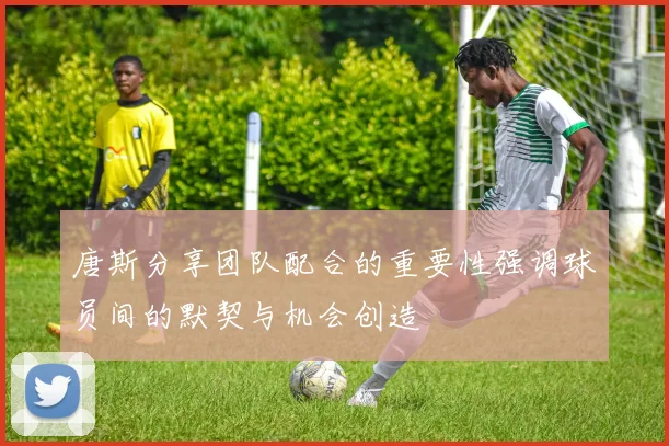 唐斯分享团队配合的重要性强调球员间的默契与机会创造