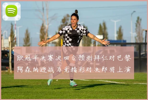 欧冠半决赛次回合预测拜仁对巴黎阿森纳迎战马竞精彩对决即将上演