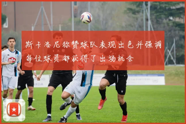 斯卡洛尼称赞球队表现出色并强调每位球员都获得了出场机会