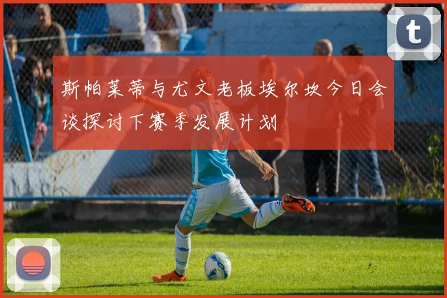 斯帕莱蒂与尤文老板埃尔坎今日会谈探讨下赛季发展计划