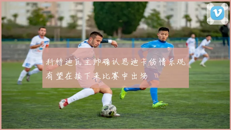 科特迪瓦主帅确认恩迪卡伤情乐观有望在接下来比赛中出场