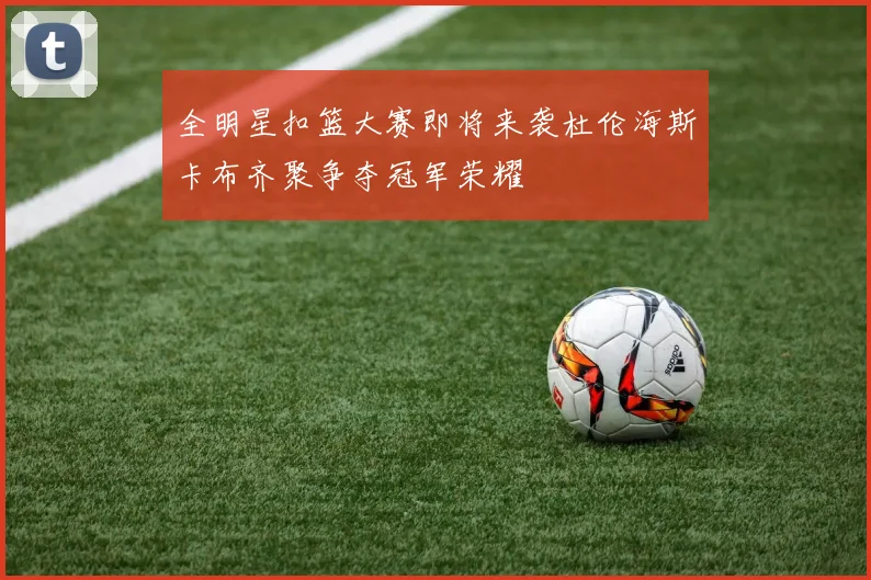 全明星扣篮大赛即将来袭杜伦海斯卡布齐聚争夺冠军荣耀