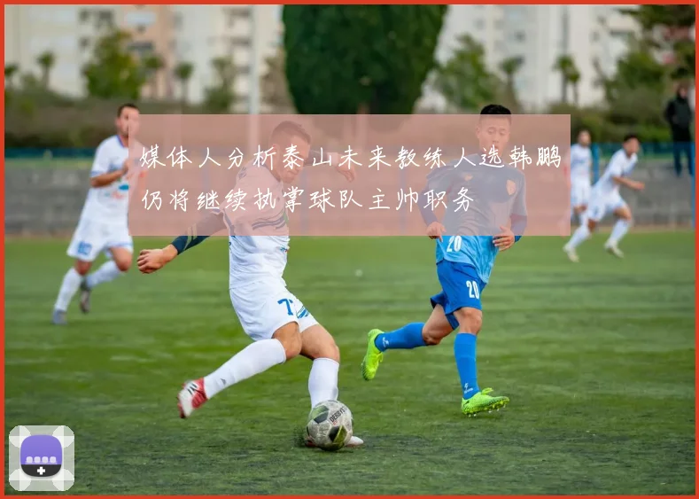 媒体人分析泰山未来教练人选韩鹏仍将继续执掌球队主帅职务