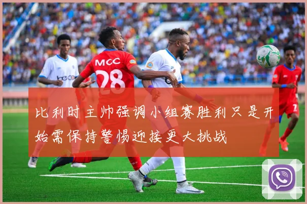 比利时主帅强调小组赛胜利只是开始需保持警惕迎接更大挑战
