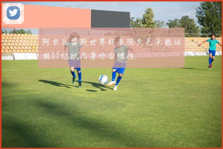 阿尔瓦雷斯世界杯表现失色未能证明15亿欧元身价合理性