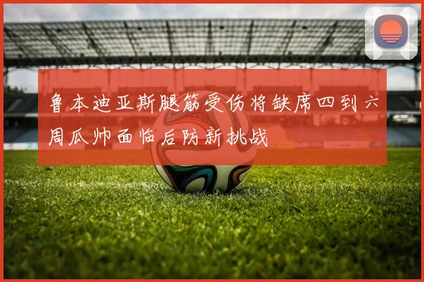鲁本迪亚斯腿筋受伤将缺席四到六周瓜帅面临后防新挑战