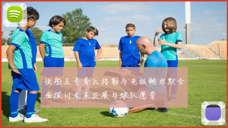 快船五号秀瓦格勒与老板鲍尔默会面探讨未来发展与球队愿景