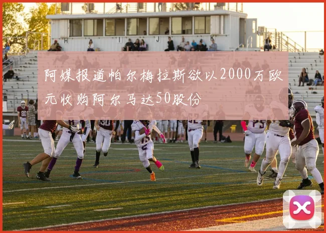 阿媒报道帕尔梅拉斯欲以2000万欧元收购阿尔马达50股份