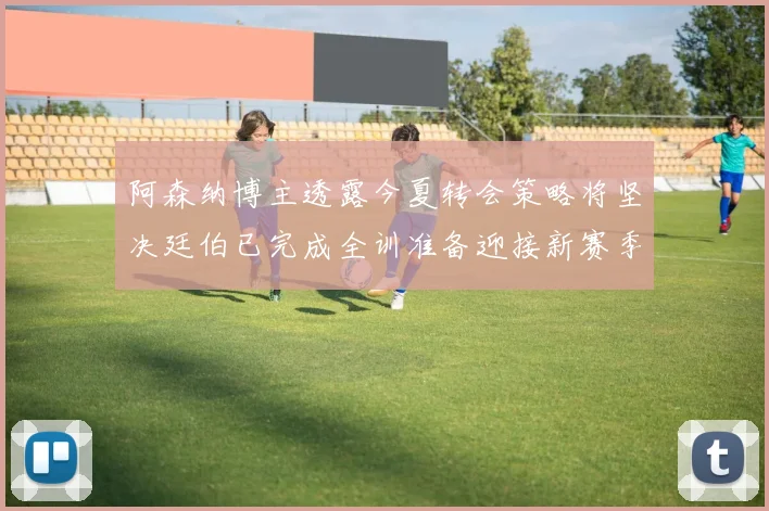 阿森纳博主透露今夏转会策略将坚决廷伯已完成全训准备迎接新赛季