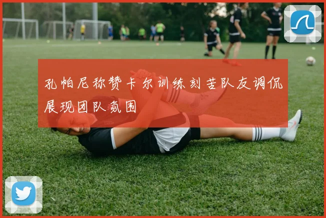 孔帕尼称赞卡尔训练刻苦队友调侃展现团队氛围