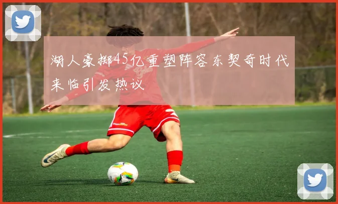 湖人豪掷45亿重塑阵容东契奇时代来临引发热议