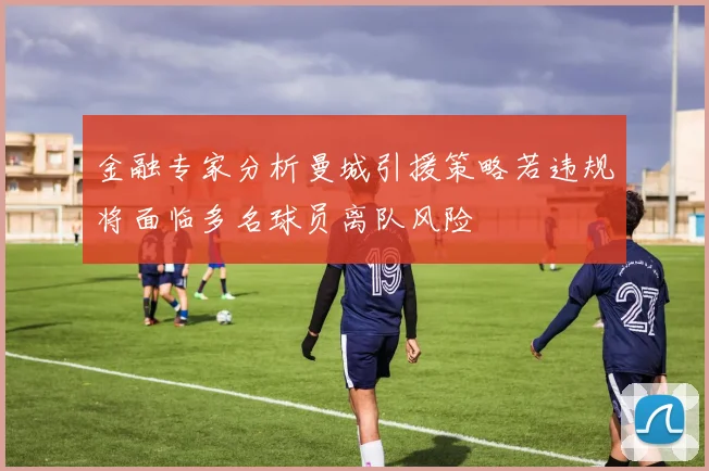 金融专家分析曼城引援策略若违规将面临多名球员离队风险
