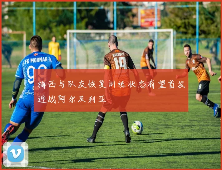 梅西与队友恢复训练状态有望首发迎战阿尔及利亚