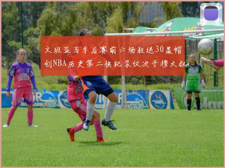 文班亚马季后赛前六场狂送30盖帽创NBA历史第二快纪录仅次于穆大叔的五场表现