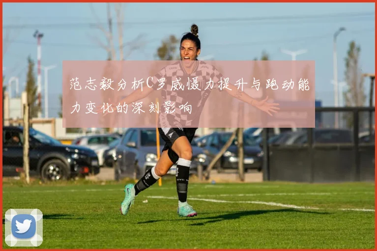范志毅分析C罗威慑力提升与跑动能力变化的深刻影响