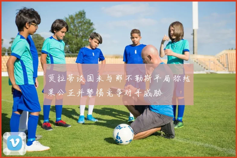 莫拉蒂谈国米与那不勒斯平局称结果公正并警惕竞争对手威胁