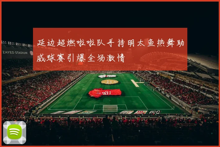 延边超燃啦啦队手持明太鱼热舞助威球赛引爆全场激情