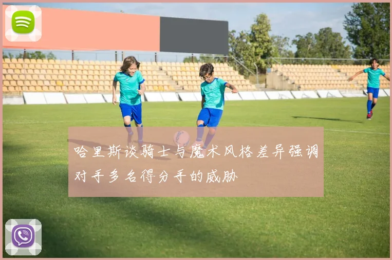 哈里斯谈骑士与魔术风格差异强调对手多名得分手的威胁
