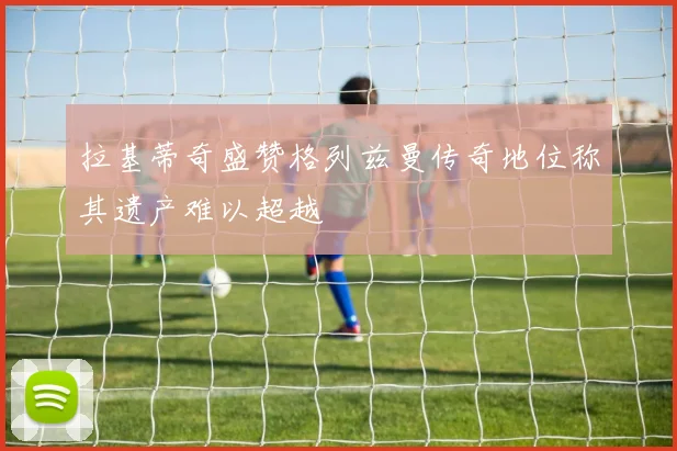 拉基蒂奇盛赞格列兹曼传奇地位称其遗产难以超越