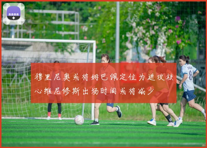 穆里尼奥或将姆巴佩定位为进攻核心维尼修斯出场时间或将减少